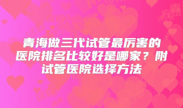 青海做三代试管最厉害的医院排名比较好是哪家？附试管医院选择方法