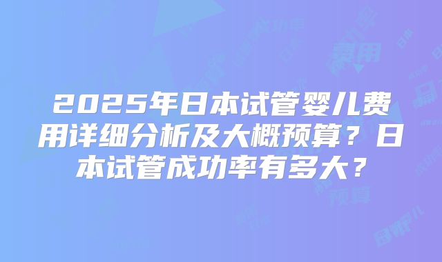 2025年日本试管婴儿费用详细分析及大概预算？日本试管成功率有多大？