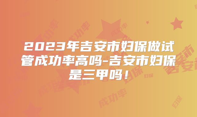 2023年吉安市妇保做试管成功率高吗-吉安市妇保是三甲吗！