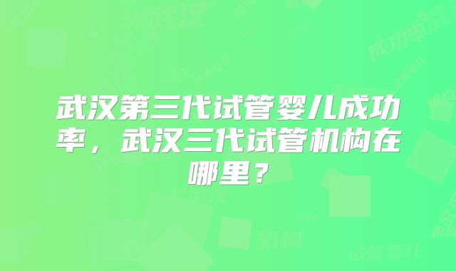 武汉第三代试管婴儿成功率，武汉三代试管机构在哪里？