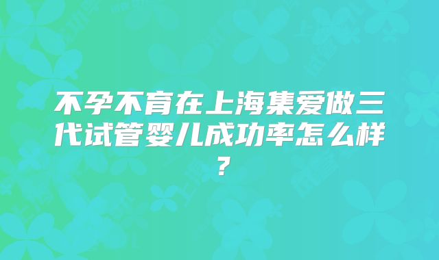 不孕不育在上海集爱做三代试管婴儿成功率怎么样？