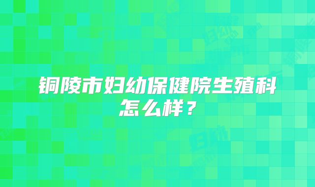 铜陵市妇幼保健院生殖科怎么样？