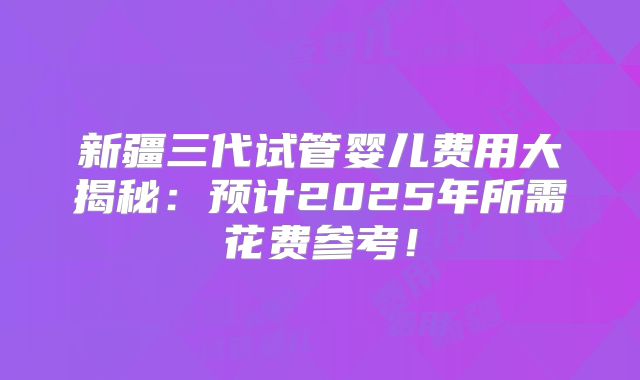 新疆三代试管婴儿费用大揭秘：预计2025年所需花费参考！