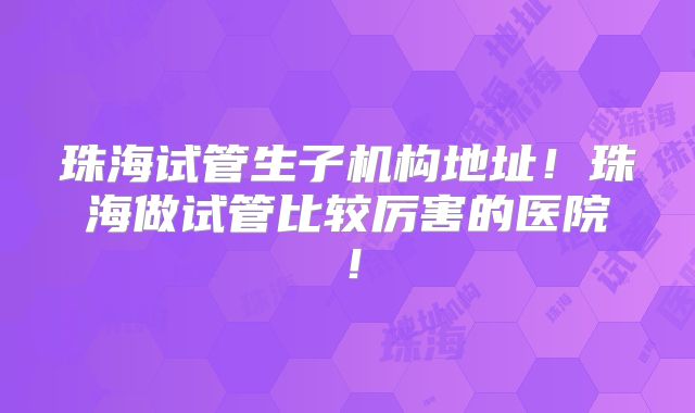 珠海试管生子机构地址！珠海做试管比较厉害的医院！