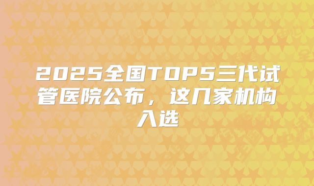 2025全国TOP5三代试管医院公布，这几家机构入选