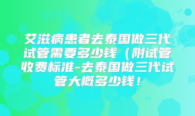 艾滋病患者去泰国做三代试管需要多少钱(附试管收费标准-去泰国做三代试管大概多少钱!