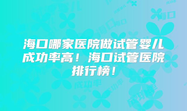 海口哪家医院做试管婴儿成功率高！海口试管医院排行榜！
