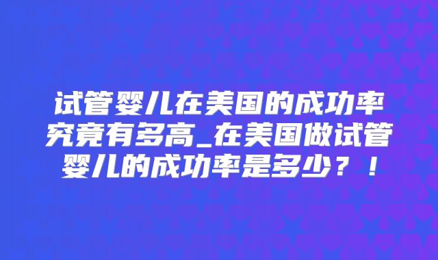 试管婴儿在美国的成功率究竟有多高_在美国做试管婴儿的成功率是多少？！