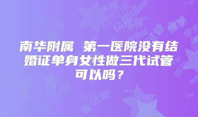 南华附属 第一医院没有结婚证单身女性做三代试管可以吗？