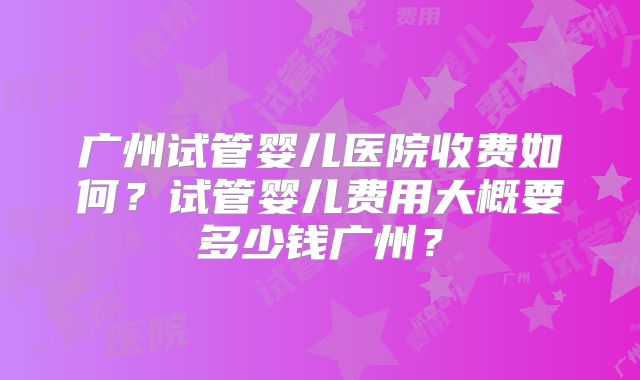 广州试管婴儿医院收费如何？试管婴儿费用大概要多少钱广州？