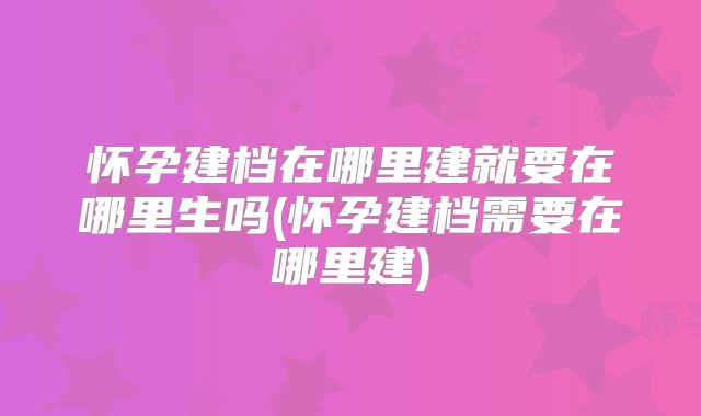 怀孕建档在哪里建就要在哪里生吗(怀孕建档需要在哪里建)