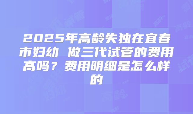 2025年高龄失独在宜春市妇幼 做三代试管的费用高吗？费用明细是怎么样的