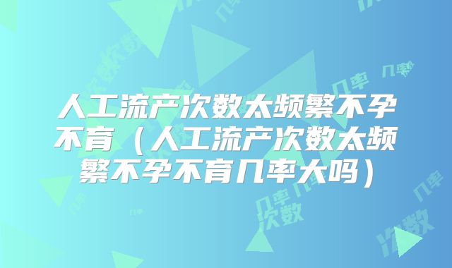 人工流产次数太频繁不孕不育（人工流产次数太频繁不孕不育几率大吗）