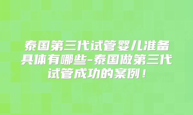 泰国第三代试管婴儿准备具体有哪些-泰国做第三代试管成功的案例!