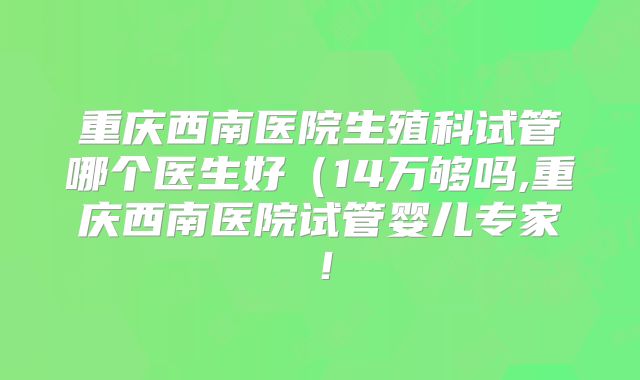 重庆西南医院生殖科试管哪个医生好(14万够吗,重庆西南医院试管婴儿专家!