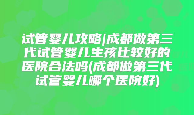 试管婴儿攻略|成都做第三代试管婴儿生孩比较好的医院合法吗(成都做第三代试管婴儿哪个医院好)