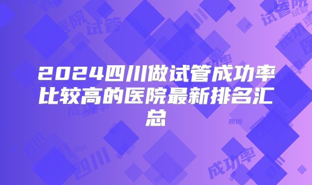 2024四川做试管成功率比较高的医院最新排名汇总