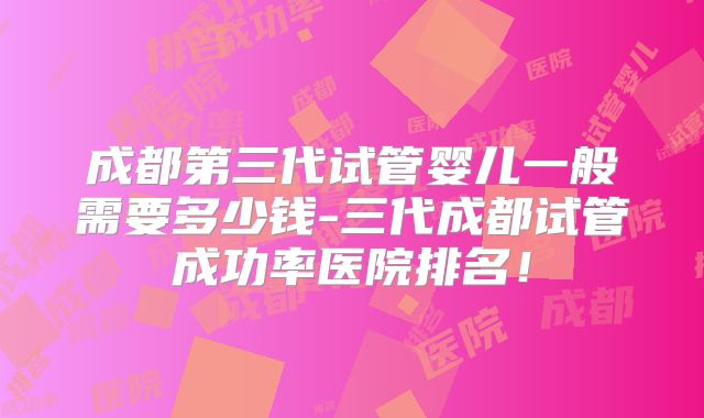 成都第三代试管婴儿一般需要多少钱-三代成都试管成功率医院排名！