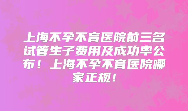 上海不孕不育医院前三名试管生子费用及成功率公布!上海不孕不育医院哪家正规!