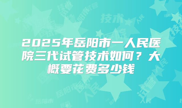 2025年岳阳市一人民医院三代试管技术如何？大概要花费多少钱