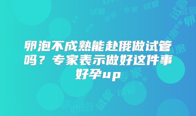 卵泡不成熟能赴俄做试管吗？专家表示做好这件事好孕up