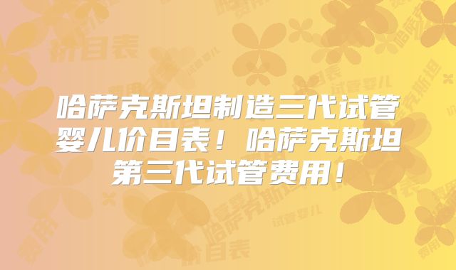 哈萨克斯坦制造三代试管婴儿价目表！哈萨克斯坦第三代试管费用！