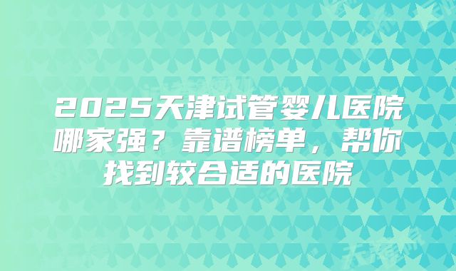 2025天津试管婴儿医院哪家强？靠谱榜单，帮你找到较合适的医院