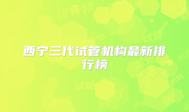 西宁三代试管机构最新排行榜