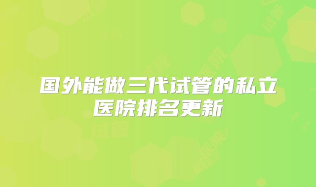 国外能做三代试管的私立医院排名更新