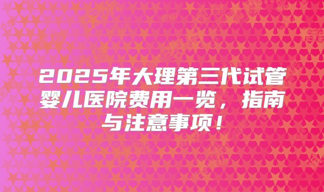2025年大理第三代试管婴儿医院费用一览,指南与注意事项!