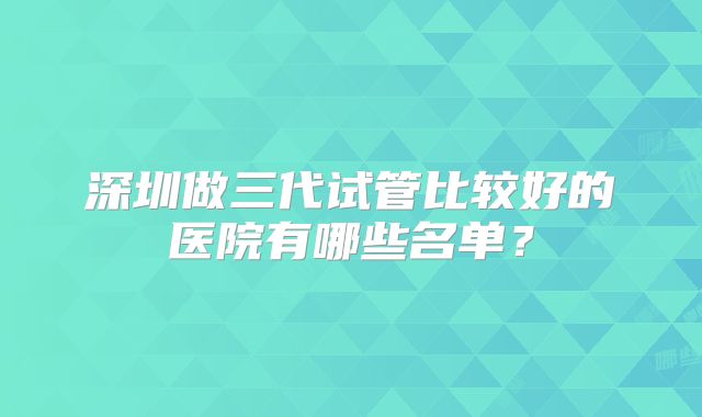 深圳做三代试管比较好的医院有哪些名单？