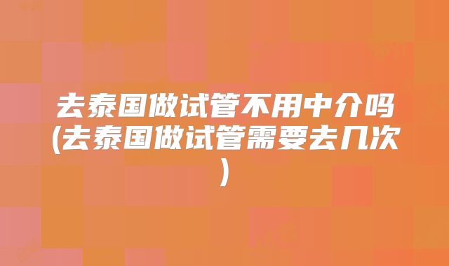 去泰国做试管不用中介吗(去泰国做试管需要去几次)
