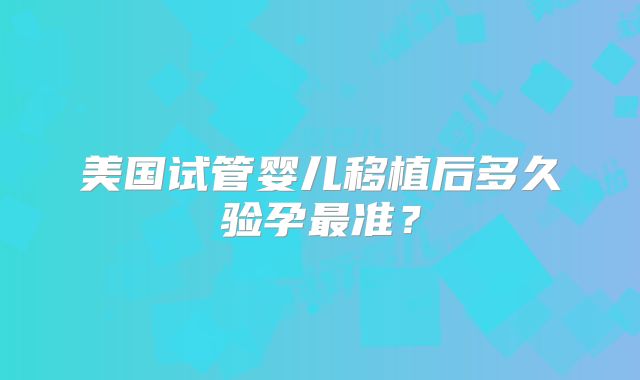 美国试管婴儿移植后多久验孕最准？