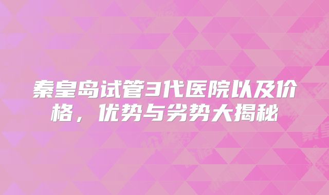 秦皇岛试管3代医院以及价格，优势与劣势大揭秘