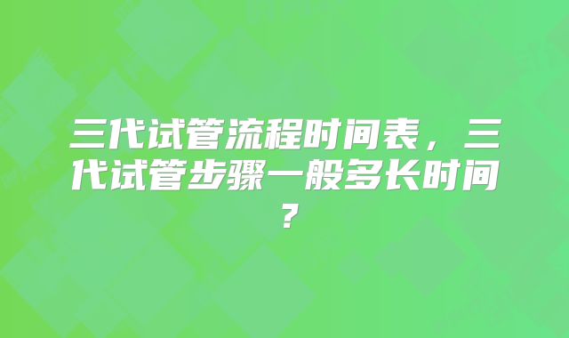 三代试管流程时间表,三代试管步骤一般多长时间?