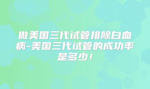 做美国三代试管排除白血病-美国三代试管的成功率是多少！