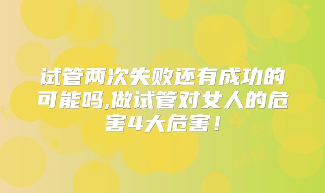 试管两次失败还有成功的可能吗,做试管对女人的危害4大危害！