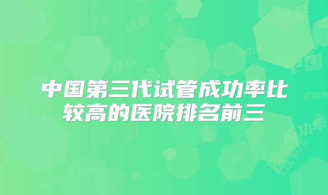 中国第三代试管成功率比较高的医院排名前三
