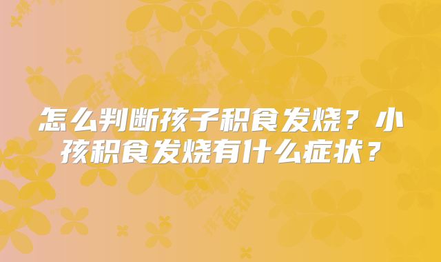 怎么判断孩子积食发烧？小孩积食发烧有什么症状？