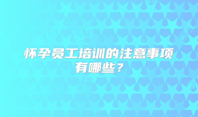 怀孕员工培训的注意事项有哪些?