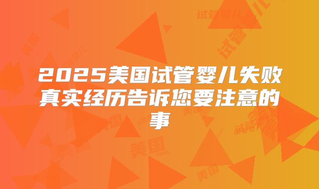 2025美国试管婴儿失败真实经历告诉您要注意的事