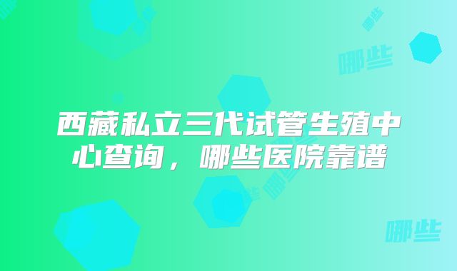 西藏私立三代试管生殖中心查询，哪些医院靠谱