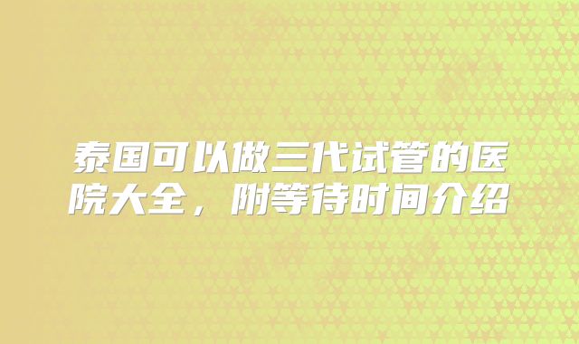 泰国可以做三代试管的医院大全，附等待时间介绍