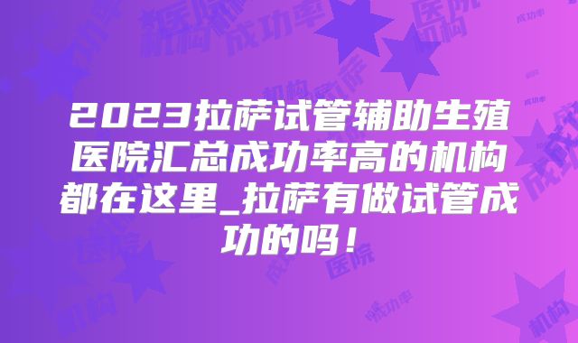2023拉萨试管辅助生殖医院汇总成功率高的机构都在这里_拉萨有做试管成功的吗!