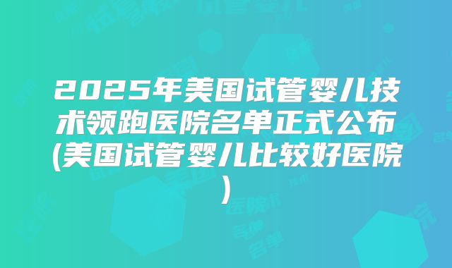 2025年美国试管婴儿技术领跑医院名单正式公布(美国试管婴儿比较好医院)