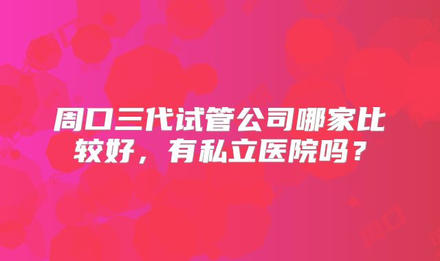 周口三代试管公司哪家比较好，有私立医院吗？