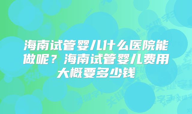 海南试管婴儿什么医院能做呢？海南试管婴儿费用大概要多少钱