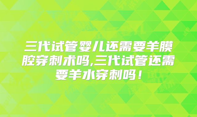 三代试管婴儿还需要羊膜腔穿刺术吗,三代试管还需要羊水穿刺吗！