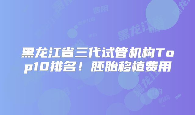 黑龙江省三代试管机构Top10排名！胚胎移植费用
