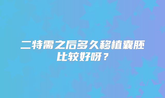二特需之后多久移植囊胚比较好呀？